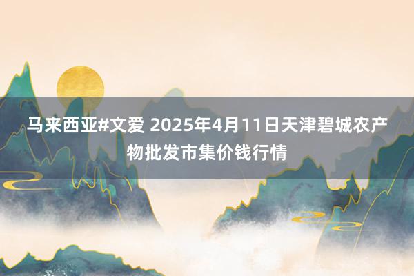 马来西亚#文爱 2025年4月11日天津碧城农产物批发市集价钱行情