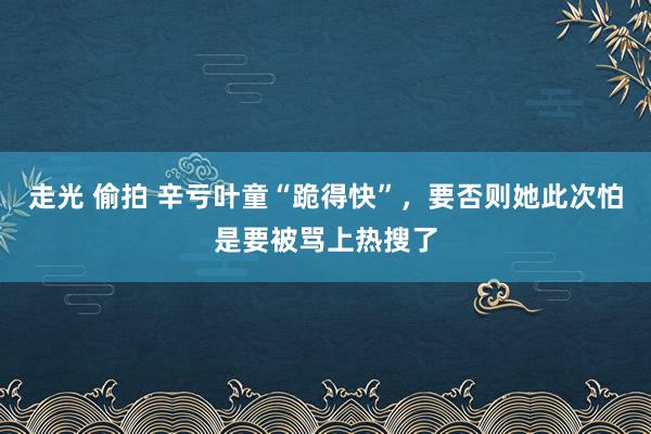 走光 偷拍 辛亏叶童“跪得快”，要否则她此次怕是要被骂上热搜了