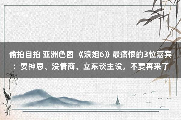 偷拍自拍 亚洲色图 《浪姐6》最痛恨的3位嘉宾：耍神思、没情商、立东谈主设，不要再来了