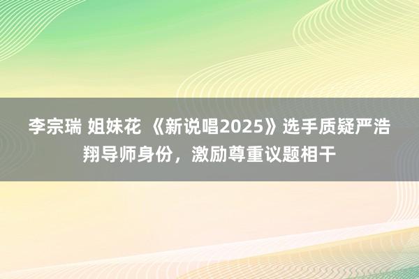 李宗瑞 姐妹花 《新说唱2025》选手质疑严浩翔导师身份，激励尊重议题相干