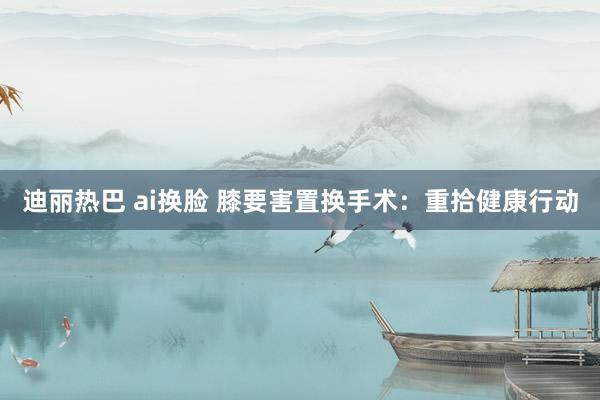 迪丽热巴 ai换脸 膝要害置换手术：重拾健康行动
