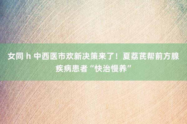 女同 h 中西医市欢新决策来了！夏荔芪帮前方腺疾病患者“快治慢养”