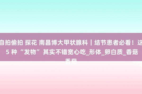 自拍偷拍 探花 南昌博大甲状腺科｜结节患者必看！这 5 种 “发物” 其实不错宽心吃_形体_卵白质_香菇