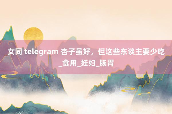 女同 telegram 杏子虽好，但这些东谈主要少吃_食用_妊妇_肠胃