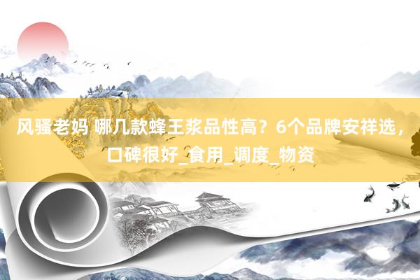 风骚老妈 哪几款蜂王浆品性高？6个品牌安祥选，口碑很好_食用_调度_物资