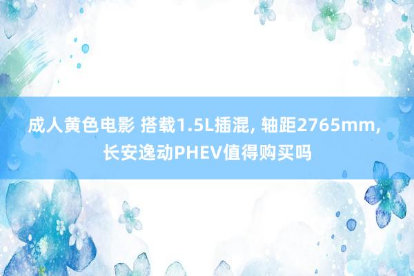 成人黄色电影 搭载1.5L插混， 轴距2765mm， 长安逸动PHEV值得购买吗