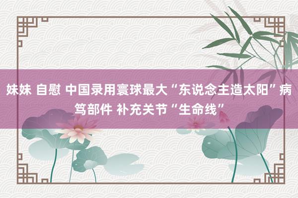 妹妹 自慰 中国录用寰球最大“东说念主造太阳”病笃部件 补充关节“生命线”