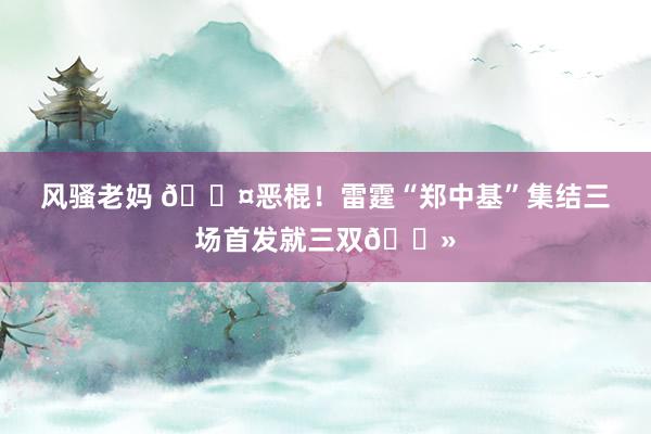 风骚老妈 🎤恶棍！雷霆“郑中基”集结三场首发就三双👻