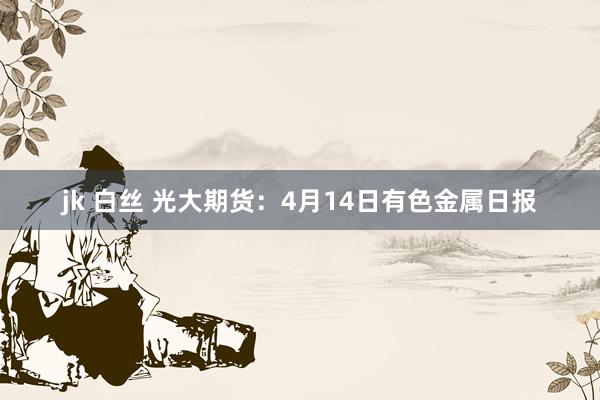 jk 白丝 光大期货：4月14日有色金属日报