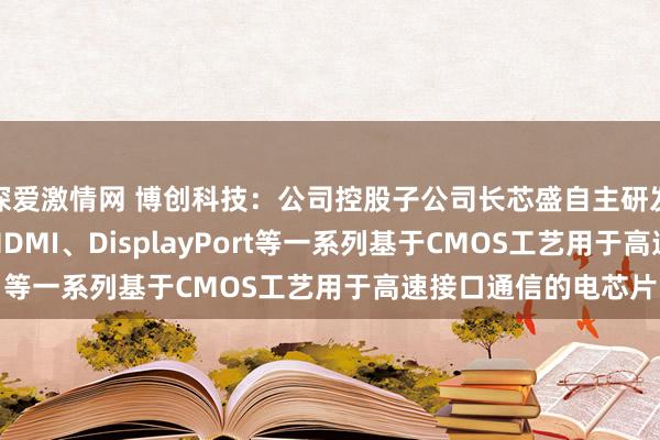 深爱激情网 博创科技：公司控股子公司长芯盛自主研发盘算推算了USB、HDMI、DisplayPort等一系列基于CMOS工艺用于高速接口通信的电芯片