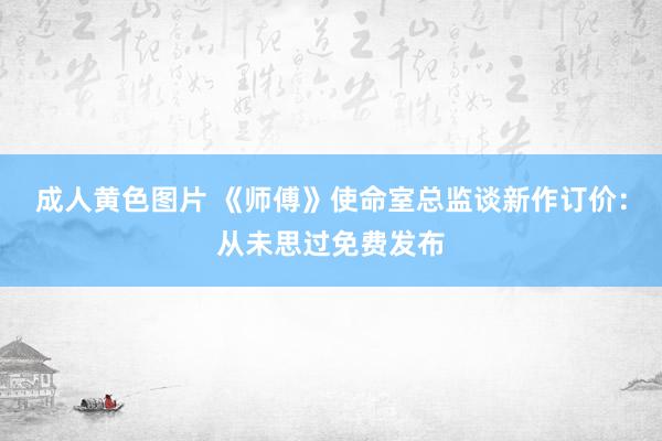 成人黄色图片 《师傅》使命室总监谈新作订价：从未思过免费发布