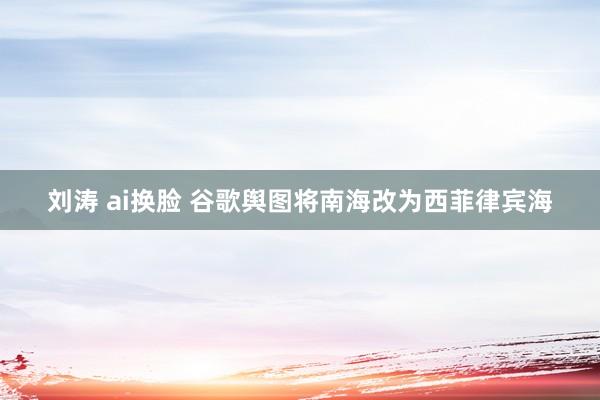 刘涛 ai换脸 谷歌舆图将南海改为西菲律宾海