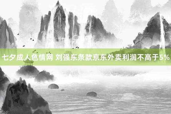 七夕成人色情网 刘强东条款京东外卖利润不高于5%