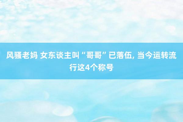 风骚老妈 女东谈主叫“哥哥”已落伍， 当今运转流行这4个称号