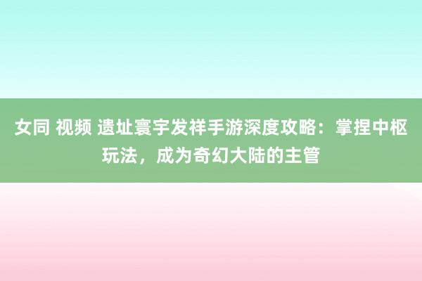女同 视频 遗址寰宇发祥手游深度攻略：掌捏中枢玩法，成为奇幻大陆的主管