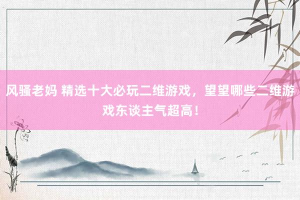 风骚老妈 精选十大必玩二维游戏，望望哪些二维游戏东谈主气超高！