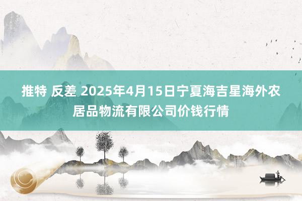 推特 反差 2025年4月15日宁夏海吉星海外农居品物流有限公司价钱行情