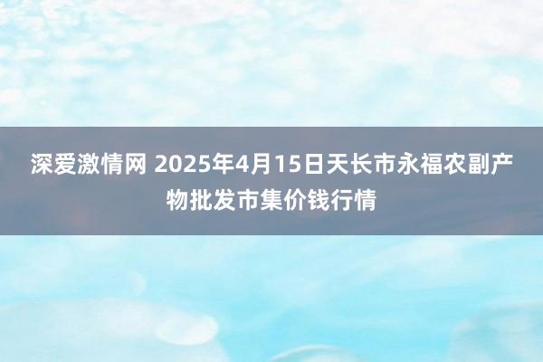 深爱激情网 2025年4月15日天长市永福农副产物批发市集价钱行情