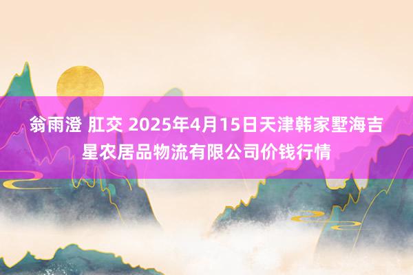 翁雨澄 肛交 2025年4月15日天津韩家墅海吉星农居品物流有限公司价钱行情