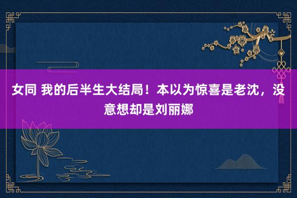 女同 我的后半生大结局！本以为惊喜是老沈，没意想却是刘丽娜