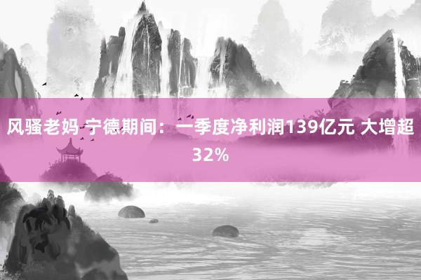 风骚老妈 宁德期间：一季度净利润139亿元 大增超32%