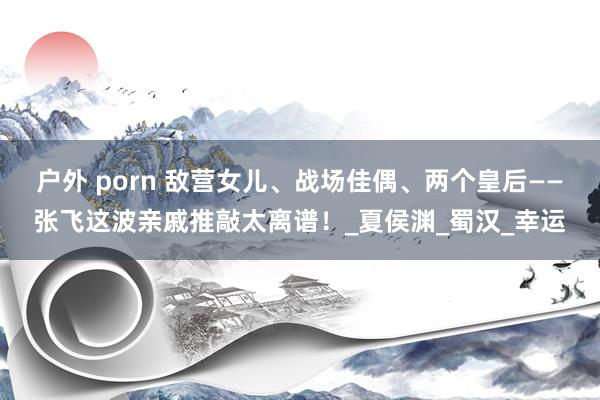 户外 porn 敌营女儿、战场佳偶、两个皇后——张飞这波亲戚推敲太离谱！_夏侯渊_蜀汉_幸运