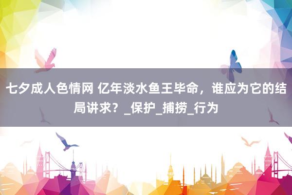 七夕成人色情网 亿年淡水鱼王毕命，谁应为它的结局讲求？_保护_捕捞_行为