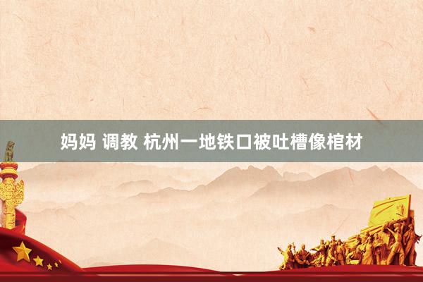 妈妈 调教 杭州一地铁口被吐槽像棺材