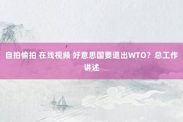 自拍偷拍 在线视频 好意思国要退出WTO？总工作讲述