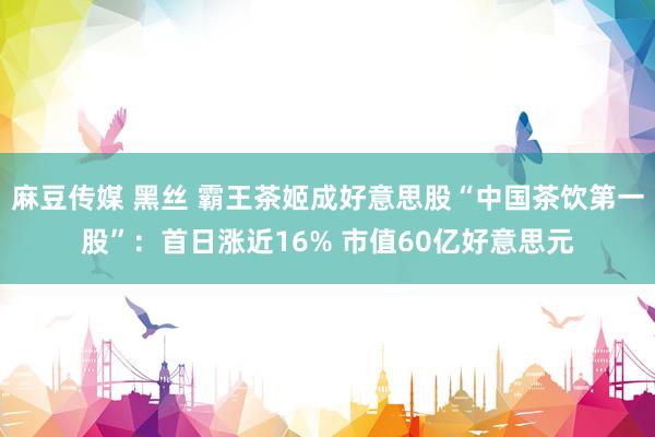 麻豆传媒 黑丝 霸王茶姬成好意思股“中国茶饮第一股”：首日涨近16% 市值60亿好意思元