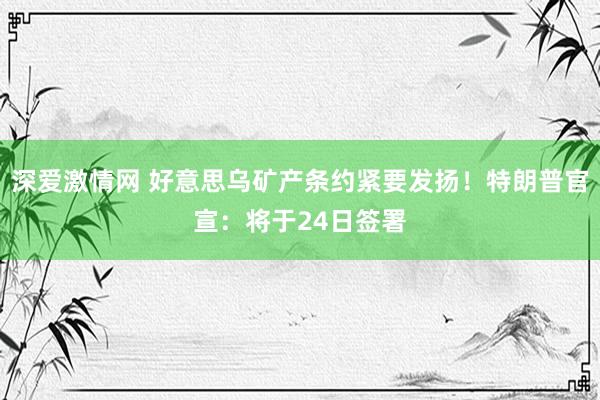 深爱激情网 好意思乌矿产条约紧要发扬！特朗普官宣：将于24日签署