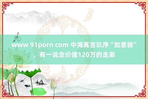 www 91porn com 中海萬吉玖序“如意骢”，有一说念价值120万的走廊