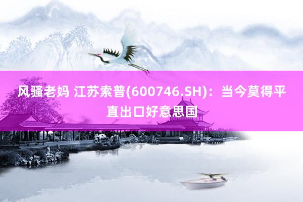 风骚老妈 江苏索普(600746.SH)：当今莫得平直出口好意思国