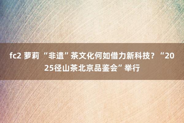 fc2 萝莉 “非遗”茶文化何如借力新科技？“2025径山茶北京品鉴会”举行