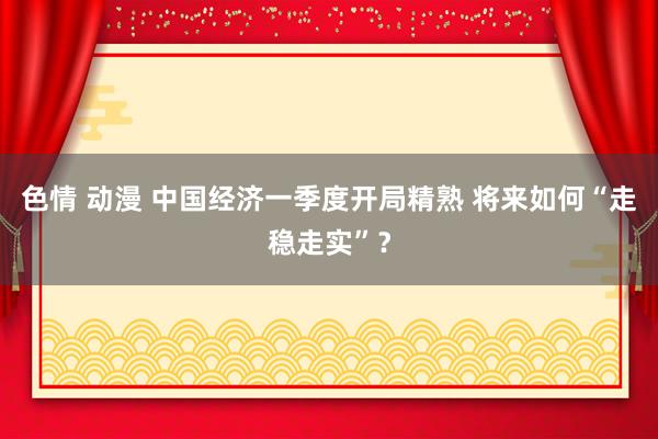 色情 动漫 中国经济一季度开局精熟 将来如何“走稳走实”？