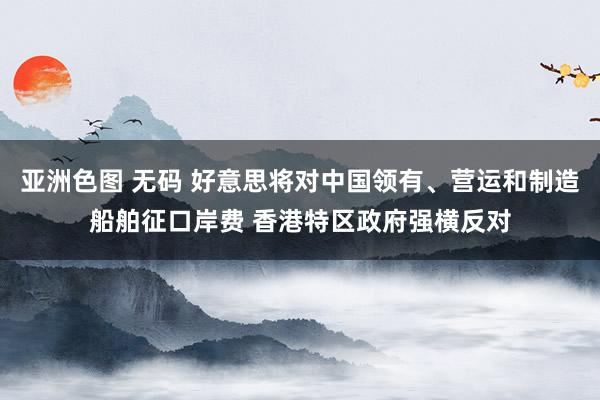 亚洲色图 无码 好意思将对中国领有、营运和制造船舶征口岸费 香港特区政府强横反对