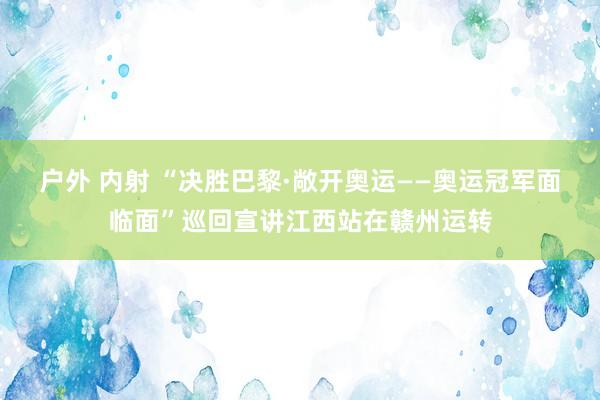 户外 内射 “决胜巴黎·敞开奥运——奥运冠军面临面”巡回宣讲江西站在赣州运转