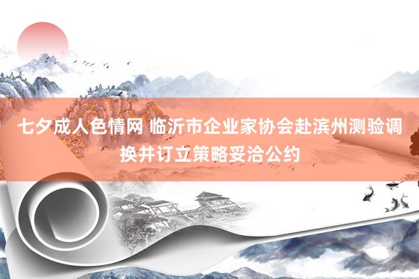 七夕成人色情网 临沂市企业家协会赴滨州测验调换并订立策略妥洽公约
