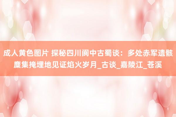 成人黄色图片 探秘四川阆中古蜀谈：多处赤军遗骸麇集掩埋地见证焰火岁月_古谈_嘉陵江_苍溪