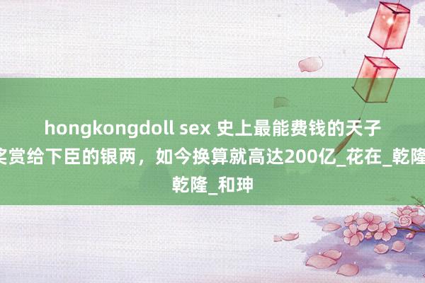 hongkongdoll sex 史上最能费钱的天子，光奖赏给下臣的银两，如今换算就高达200亿_花在_乾隆_和珅