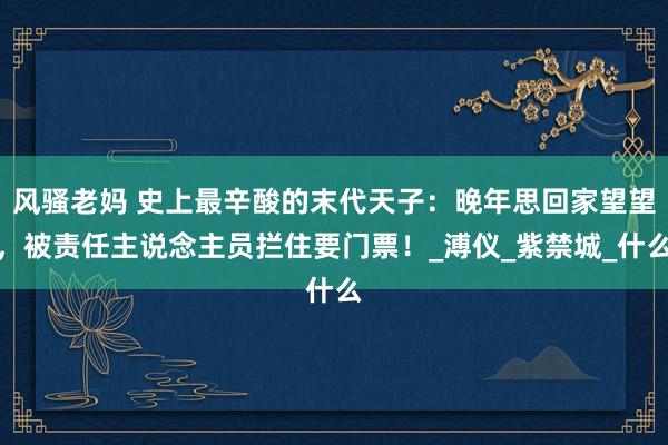 风骚老妈 史上最辛酸的末代天子：晚年思回家望望，被责任主说念主员拦住要门票！_溥仪_紫禁城_什么