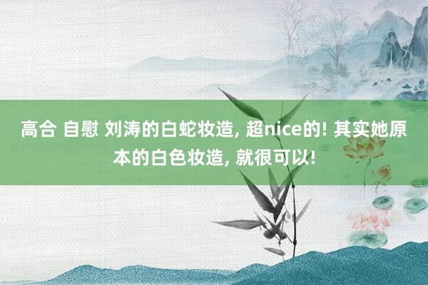 高合 自慰 刘涛的白蛇妆造， 超nice的! 其实她原本的白色妆造， 就很可以!