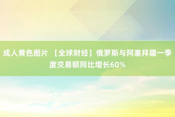 成人黄色图片 【全球财经】俄罗斯与阿塞拜疆一季度交易额同比增长60%