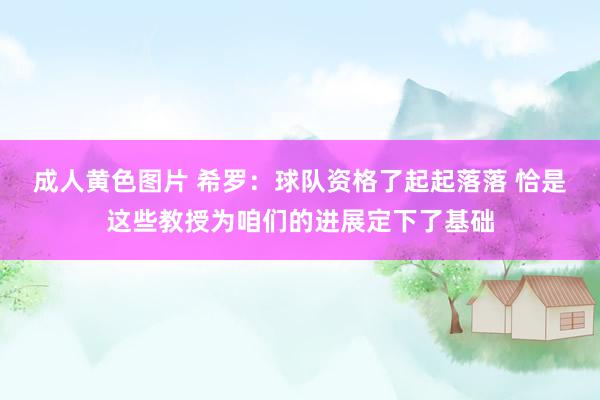成人黄色图片 希罗：球队资格了起起落落 恰是这些教授为咱们的进展定下了基础
