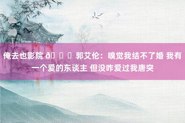 俺去也影院 💔郭艾伦：嗅觉我结不了婚 我有一个爱的东谈主 但没咋爱过我唐突