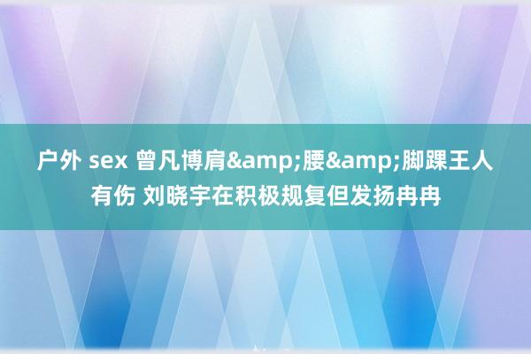 户外 sex 曾凡博肩&腰&脚踝王人有伤 刘晓宇在积极规复但发扬冉冉