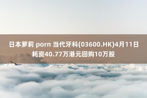 日本萝莉 porn 当代牙科(03600.HK)4月11日耗资40.77万港元回购10万股