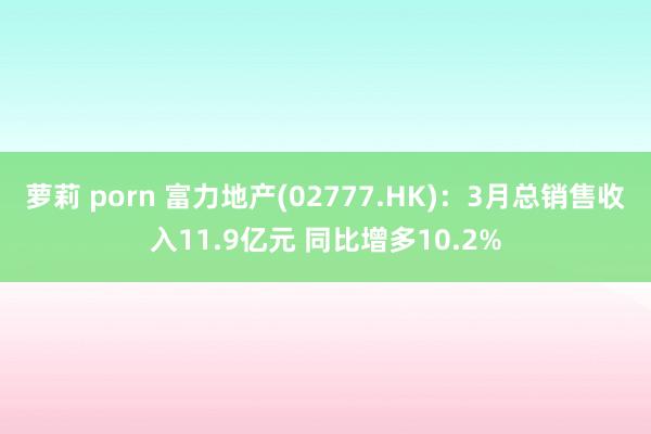 萝莉 porn 富力地产(02777.HK)：3月总销售收入11.9亿元 同比增多10.2%