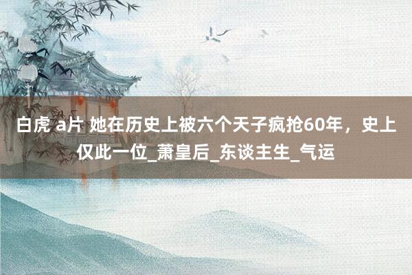 白虎 a片 她在历史上被六个天子疯抢60年，史上仅此一位_萧皇后_东谈主生_气运