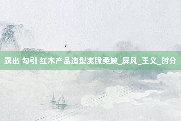 露出 勾引 红木产品造型爽脆柔婉_屏风_王义_时分